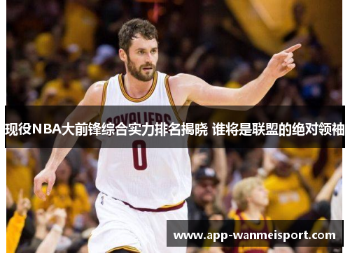 现役NBA大前锋综合实力排名揭晓 谁将是联盟的绝对领袖